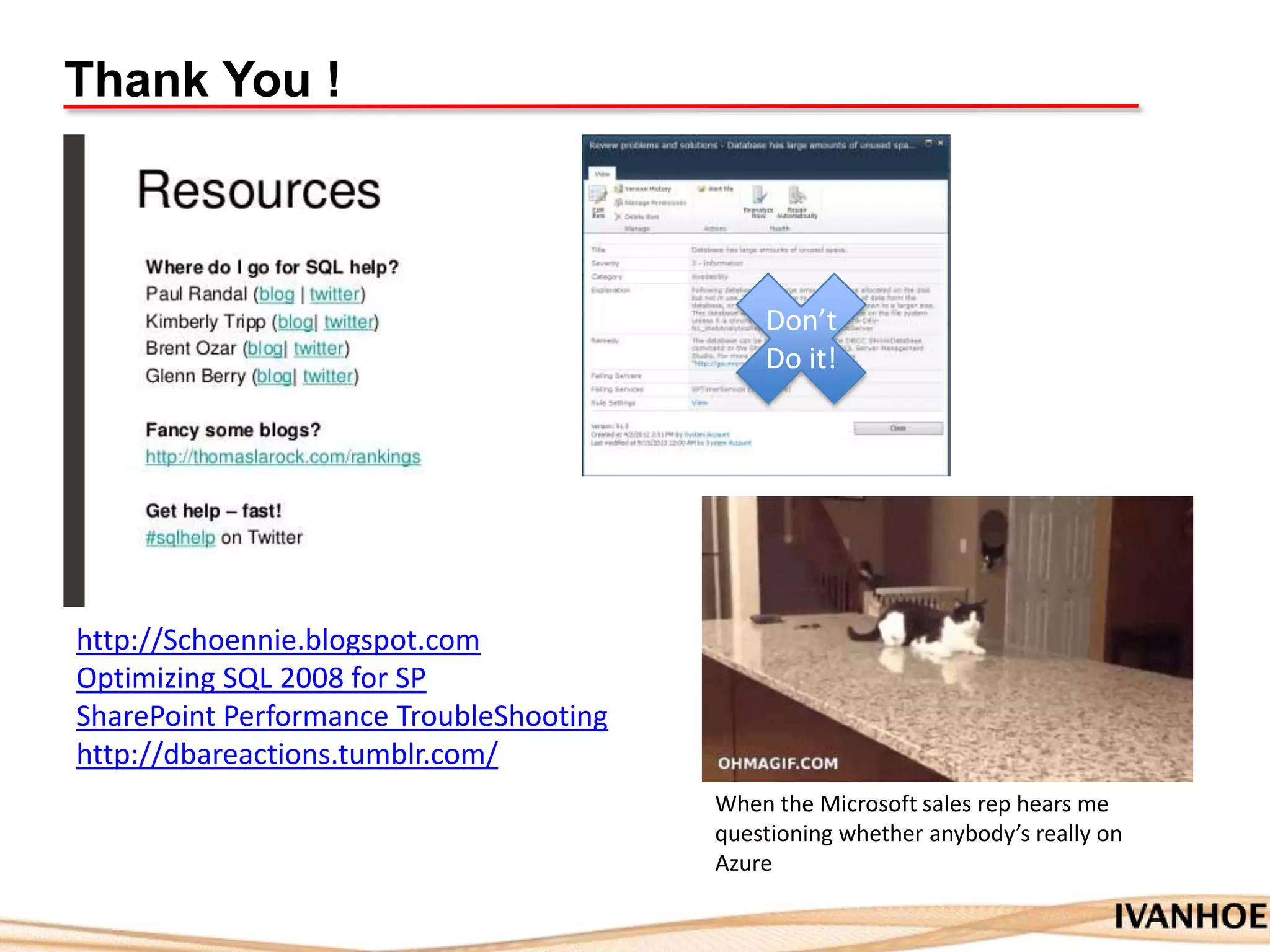 Thank You !
Don’t
Do it!
http://Schoennie.blogspot.com
Optimizing SQL 2008 for SP
SharePoint Performance TroubleShooting
http://dbareactions.tumblr.com/
When the Microsoft sales rep hears me
questioning whether anybody’s really on
Azure
 
