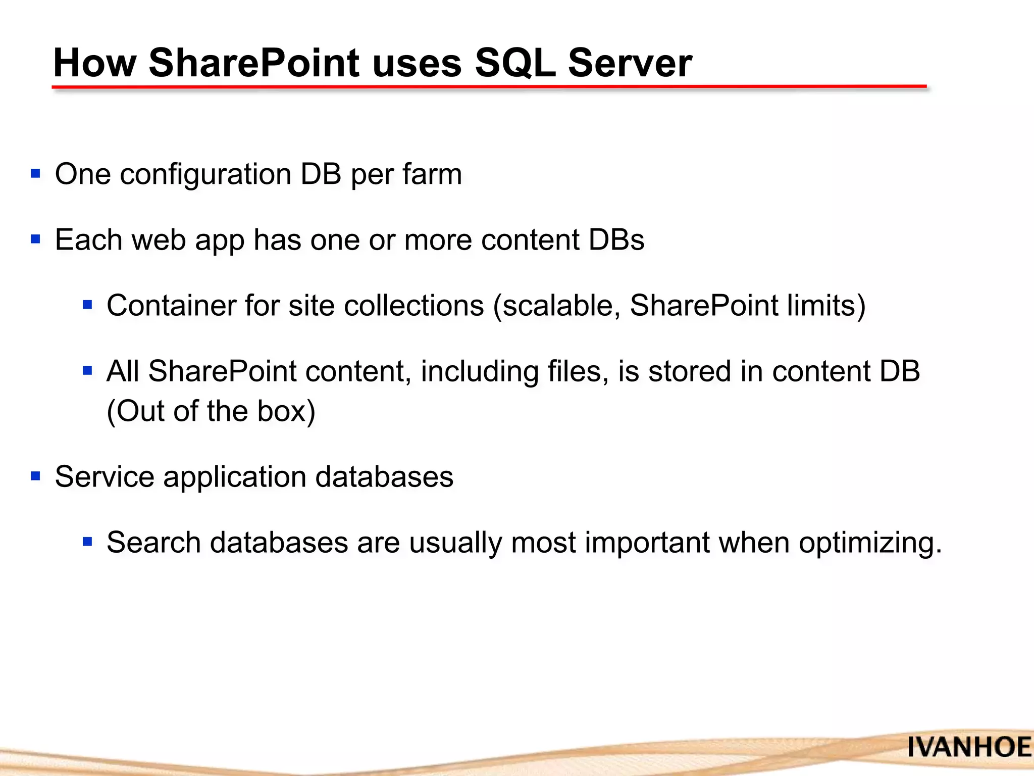 How SharePoint uses SQL Server
 One configuration DB per farm
 Each web app has one or more content DBs
 Container for site collections (scalable, SharePoint limits)
 All SharePoint content, including files, is stored in content DB
(Out of the box)
 Service application databases
 Search databases are usually most important when optimizing.
 