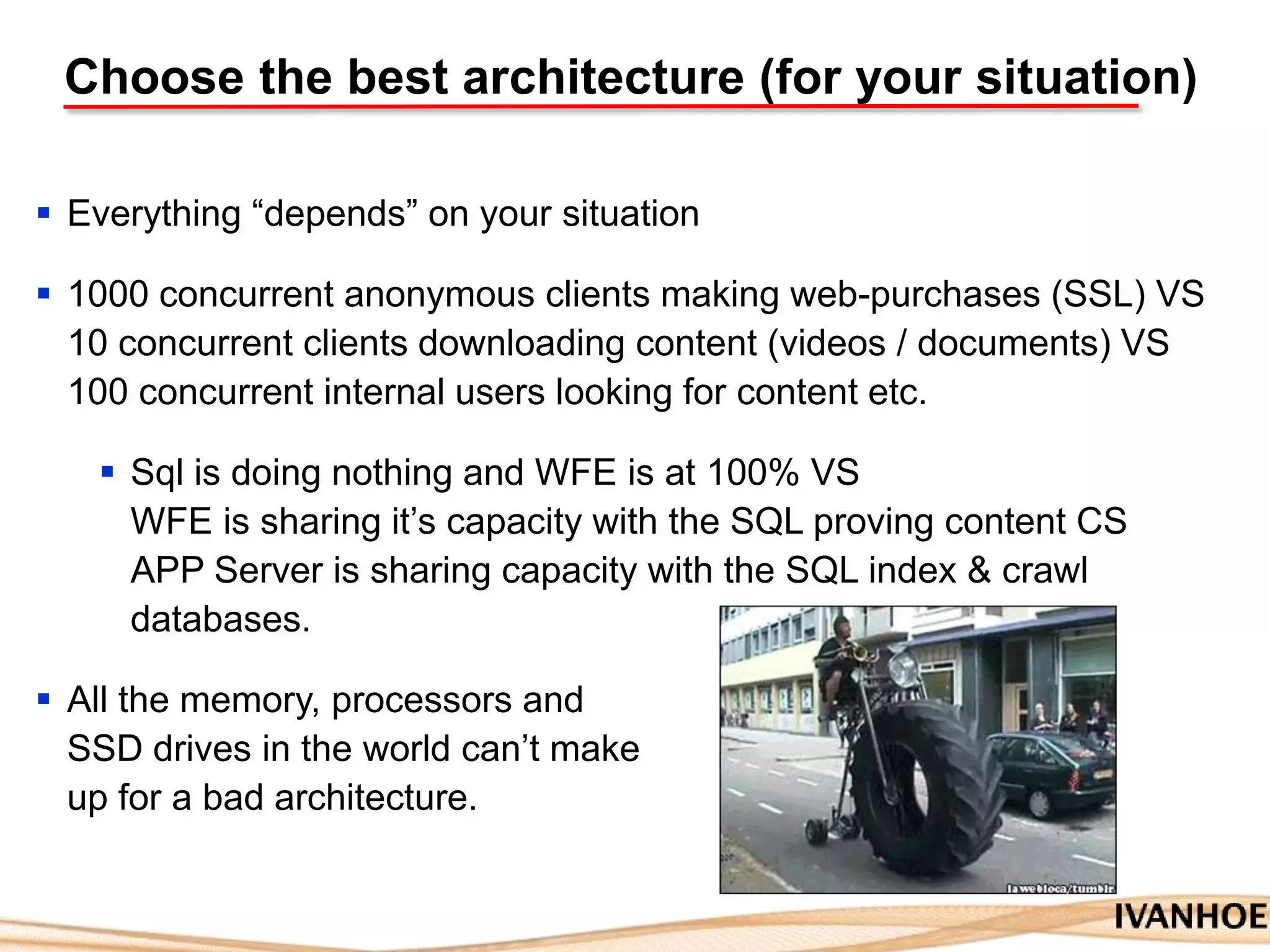 Choose the best architecture (for your situation)
 Everything “depends” on your situation
 1000 concurrent anonymous clients making web-purchases (SSL) VS
10 concurrent clients downloading content (videos / documents) VS
100 concurrent internal users looking for content etc.
 Sql is doing nothing and WFE is at 100% VS
WFE is sharing it‟s capacity with the SQL proving content CS
APP Server is sharing capacity with the SQL index & crawl
databases.
 All the memory, processors and
SSD drives in the world can‟t make
up for a bad architecture.
 