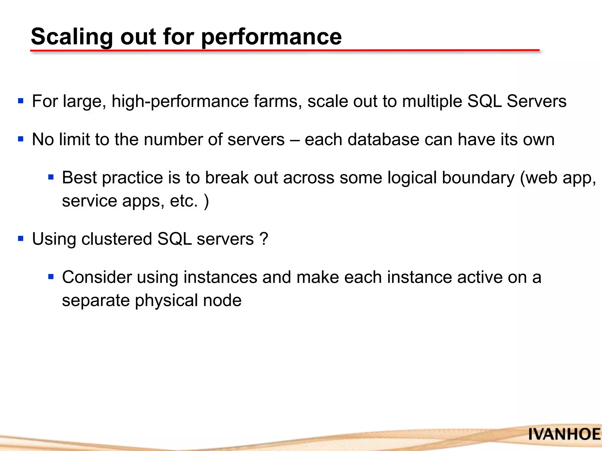 Scaling out for performance
 For large, high-performance farms, scale out to multiple SQL Servers
 No limit to the number of servers – each database can have its own
 Best practice is to break out across some logical boundary (web app,
service apps, etc. )
 Using clustered SQL servers ?
 Consider using instances and make each instance active on a
separate physical node
 