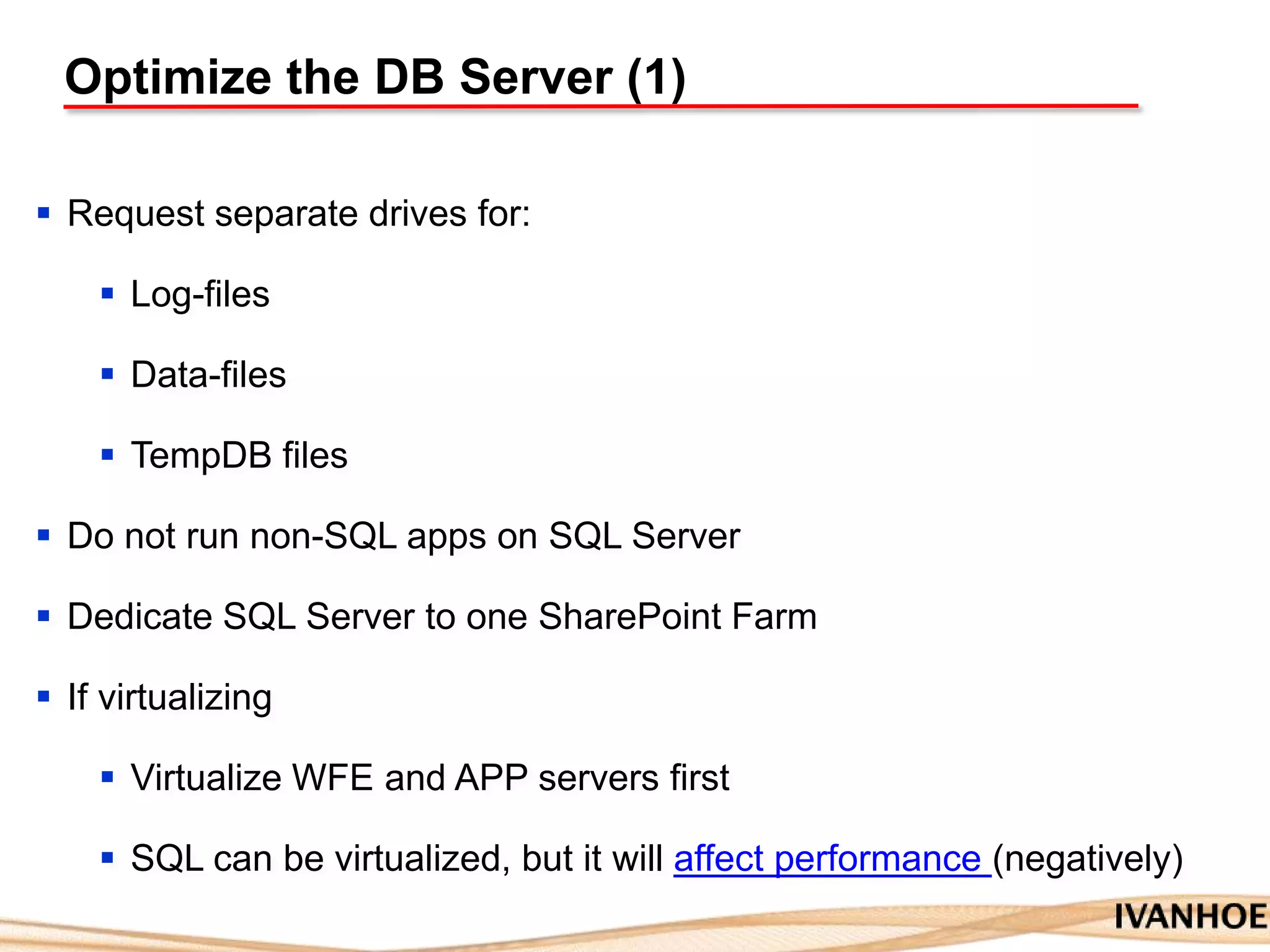 Optimize the DB Server (1)
 Request separate drives for:
 Log-files
 Data-files
 TempDB files
 Do not run non-SQL apps on SQL Server
 Dedicate SQL Server to one SharePoint Farm
 If virtualizing
 Virtualize WFE and APP servers first
 SQL can be virtualized, but it will affect performance (negatively)
 