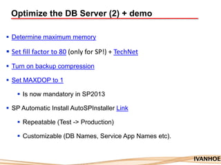 Optimize the DB Server (2) + demo
 Determine maximum memory
 Set fill factor to 80 (only for SP!) + TechNet
 Turn on backup compression
 Set MAXDOP to 1
 Is now mandatory in SP2013
 SP Automatic Install AutoSPInstaller Link
 Repeatable (Test -> Production)
 Customizable (DB Names, Service App Names etc).
 