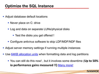 Optimize the SQL Instance
 Adjust database default locations
 Never place on C: drive
 Log and data on separate LUNs/physical disks
 Test the disks you get offered !
 Configure antivirus software to skip LDF/MDF/NDF files
 Adjust server memory settings if running multiple instances
 Use 64KB allocation units when formatting data and log partitions
 You can still do this now! , but it involves some downtime (Up to 50%
io performance gains measured !!) Many more!
 