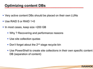 Optimizing content DBs
 Very active content DBs should be placed on their own LUNs
 Use RAID 5 or RAID 1+0
 In most cases, keep size <200 GB
 Why ? Recovering and performance reasons
 Use site collection quotas
 Don‟t forget about the 2nd stage recycle bin
 Use PowerShell to create site collections in their own specific content
DB (separation of content)
 