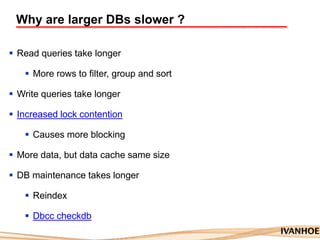 Why are larger DBs slower ?
 Read queries take longer
 More rows to filter, group and sort
 Write queries take longer
 Increased lock contention
 Causes more blocking
 More data, but data cache same size
 DB maintenance takes longer
 Reindex
 Dbcc checkdb
 