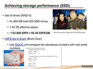 Achieving storage performance (SSD)
 Set of drives (RAID 5)
 4x 480 GB Intel 520 SSD drives
 1.44 TB effective space
 ~133.000 IOPS = 92.36 IOPS/GB
 IOPS Are A Scam (Brent Ozar)
 Use SQLIO and compare the advertised numbers with real world
numbers.
When the sysadmin brags about SSD RAID 0 speed
 