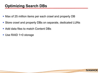 Optimizing Search DBs
 Max of 25 million items per each crawl and property DB
 Store crawl and property DBs on separate, dedicated LUNs
 Add data files to match Content DBs
 Use RAID 1+0 storage
 
