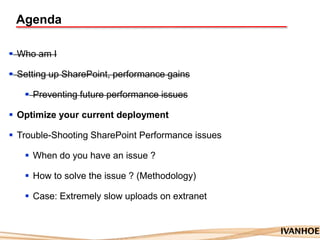 Agenda
 Who am I
 Setting up SharePoint, performance gains
 Preventing future performance issues
 Optimize your current deployment
 Trouble-Shooting SharePoint Performance issues
 When do you have an issue ?
 How to solve the issue ? (Methodology)
 Case: Extremely slow uploads on extranet
 