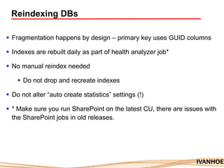 Reindexing DBs
 Fragmentation happens by design – primary key uses GUID columns
 Indexes are rebuilt daily as part of health analyzer job*
 No manual reindex needed
 Do not drop and recreate indexes
 Do not alter “auto create statistics” settings (!)
 * Make sure you run SharePoint on the latest CU, there are issues with
the SharePoint jobs in old releases.
 