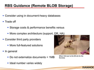 RBS Guidance (Remote BLOB Storage)
 Consider using in document-heavy databases
 Trade off
 Storage costs & performance benefits versus
 More complex architecture (support, DR, HA)
 Consider third party providers
 More full-featured solutions
 In general
 Do not externalize documents < 1MB
 Ideal number varies widely
When I fail over to the DR site for the
first time
 