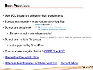 Best Practices
 Use SQL Enterprise edition for best performance
 Backup logs regularly to prevent runaway log files
 Do not use autoshrink
 Shrink manually only when needed
 Do not use multiple file groups
 Not supported by SharePoint
 Run database integrity checks ! (DBCC CheckDB)
 Use Instant File Initialization
 Database Maintenance For SharePoint Tips + Technet article
 