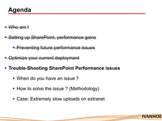 Agenda
 Who am I
 Setting up SharePoint, performance gains
 Preventing future performance issues
 Optimize your current deployment
 Trouble-Shooting SharePoint Performance issues
 When do you have an issue ?
 How to solve the issue ? (Methodology)
 Case: Extremely slow uploads on extranet
 