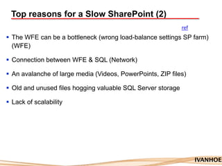Top reasons for a Slow SharePoint (2)
 The WFE can be a bottleneck (wrong load-balance settings SP farm)
(WFE)
 Connection between WFE & SQL (Network)
 An avalanche of large media (Videos, PowerPoints, ZIP files)
 Old and unused files hogging valuable SQL Server storage
 Lack of scalability
ref
 