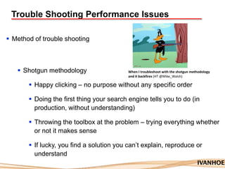 Trouble Shooting Performance Issues
 Method of trouble shooting
 Shotgun methodology
 Happy clicking – no purpose without any specific order
 Doing the first thing your search engine tells you to do (in
production, without understanding)
 Throwing the toolbox at the problem – trying everything whether
or not it makes sense
 If lucky, you find a solution you can‟t explain, reproduce or
understand
When I troubleshoot with the shotgun methodology
and it backfires (HT @Mike_Walsh)
 