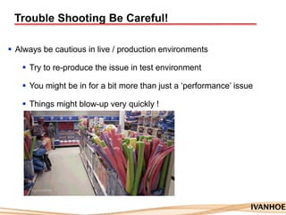 Trouble Shooting Be Careful!
 Always be cautious in live / production environments
 Try to re-produce the issue in test environment
 You might be in for a bit more than just a „performance‟ issue
 Things might blow-up very quickly !
 