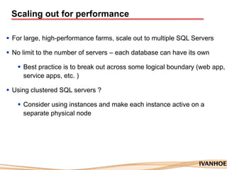 Scaling out for performance
 For large, high-performance farms, scale out to multiple SQL Servers
 No limit to the number of servers – each database can have its own
 Best practice is to break out across some logical boundary (web app,
service apps, etc. )
 Using clustered SQL servers ?
 Consider using instances and make each instance active on a
separate physical node
 