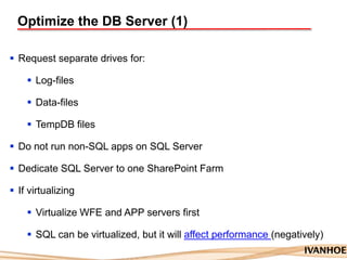 Optimize the DB Server (1)
 Request separate drives for:
 Log-files
 Data-files
 TempDB files
 Do not run non-SQL apps on SQL Server
 Dedicate SQL Server to one SharePoint Farm
 If virtualizing
 Virtualize WFE and APP servers first
 SQL can be virtualized, but it will affect performance (negatively)
 