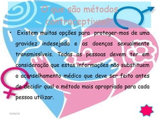 O que são métodos contraceptivos?  Existem muitas opções para  proteger-mos de uma gravidez indesejada e as doenças sexualmente transmissíveis. Todas as pessoas devem ter em consideração que estas informações não substituem o aconselhamento médico que deve ser feito antes de decidir qual o método mais apropriado para cada pessoa utilizar.  03/06/10 