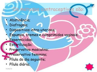 Os métodos contraceptivos são: Abstinência; Diafragma; Dispositivos intra-uterinos; Espumas, cremes e comprimidos vaginais; Espermicidas; Esterilização;  Preservativo masculino; Preservativo feminino; Pílula do dia seguinte; Pílula diária; 03/06/10 