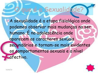 O que é a Sexualidade? A sexualidade é a etapa fisiológica onde podemos observar mais mudanças no ser humano. É na adolescência onde aparecem os caracteres sexuais secundários e tornam-se mais evidentes os comportamentos sexuais e a nível afectivo. 03/06/10 