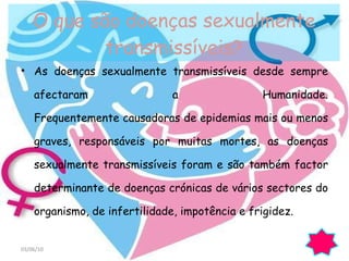 As doenças sexualmente transmissíveis desde sempre afectaram a Humanidade. Frequentemente causadoras de epidemias mais ou menos graves, responsáveis por muitas mortes, as doenças sexualmente transmissíveis foram e são também factor determinante de doenças crónicas de vários sectores do organismo, de infertilidade, impotência e frigidez. O que são doenças sexualmente transmissíveis? 03/06/10 