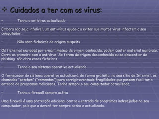 • Tenha o antivírus actualizado Embora não seja infalível, um anti-vírus ajuda-o a evitar que muitos vírus infectem o seu computador. • Não abra ficheiros de origem suspeita Os ficheiros enviados por e-mail, mesmo de origem conhecida, podem conter material malicioso. Corra-os primeiro com o antivírus. Se forem de origem desconhecida ou se desconfiar de phishing, não abra esses ficheiros. • Tenha o seu sistema operativo actualizado O fornecedor do sistema operativo actualizará, de forma gratuita, no seu sítio de Internet, os chamados “patches” (“remendos”) para corrigir eventuais fragilidades que possam facilitar a entrada de programas maliciosos. Tenha sempre o seu computador actualizado. • Tenha a firewall sempre activa Uma firewall é uma protecção adicional contra a entrada de programas indesejados no seu computador, pelo que a deverá ter sempre activa e actualizada . Cuidados a ter com os vírus: 