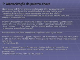 Memorização da palavra-chave Quem navega na Internet encontra, muitas vezes, sítios que pedem o registo  com palavra-chave. Para evitar a multiplicação de senhas e facilitar a sua memorização, há utilizadores que usam sempre a mesma. Mas tal não é recomendável: se alguém mal-intencionado descobrir a senha, num dos sítios, nos  restantes ficarão indefesos. Diversos utilizadores colocam um visto na secção “Memorizar senha”. Quando acedem  àqueles sítios, ao escreverem o nome de utilizador, a senha aparece automaticamente sob a forma de ••••••. Não é seguro confiar a memorização da palavra-chave ao programa de navegação (ou browser). Para desactivar a opção de memorização da palavra-chave, siga os passos:  No Firefox: Ferramentas > Opções > Segurança > em Memorizar as senhas para sítios, retire  o visto. Se clicar sobre o botão Mostrar senhas, poderá visualizar as que estão guardadas e  removê-las. No final, clique Ok. Se usar o Internet Explorer: Ferramentas > Opções da Internet > Conteúdo > no campo Conclusão Automática, clique em Definições > em Nomes de utilizador e  palavras-chave  em formulários, retire o visto. No final, clique Ok. 