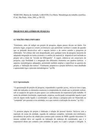 MARCONI, Marina de Andrade; LAKATOS, Eva Maria. Metodologia do trabalho científico.
6ª ed., São Paulo: Atlas, 2001, p. 99-135.




PROJETO E RELATÓRIO DE PESQUISA



4.1 NOÇÕES PRELIMINARES

“Entretanto, antes de redigir um projeto de pesquisa, alguns passos devem ser dados. Em
primeiro lugar, exigem-se estudos preliminares que permitirão verificar o estado da questão
que se pretende desenvolver sob o aspecto teórico e de outros estudos e pesquisas já
elaborados. Tal esforço não será desperdiçado, pois qualquer tema de pesquisa necessita de
adequada integração na teoria existente e a análise do material já disponível será incluída no
projeto sob o título de “revisão da bibliografia”. A seguir, elabora-se um anteprojeto de
pesquisa, cuja finalidade é a integração dos diferentes elementos em quadros teóricos e
aspectos metodológicos adequados, permitindo também ampliar e especificar os quesitos do
projeto, a “definição dos termos”. Finalmente, prepara-se o projeto definitivo, mais detalhado
e apresentado rigor e precisão metodológicos.” (p.99)




4.2.1 Apresentação

“A apresentação do projeto de pesquisa, respondendo à questão quem¿, inicia-se com a capa,
onde são indicados os elementos essenciais à compreensão do estudo que se pretende realizar,
sob os auspícios de quem ou para quem e ao conhecimento do responsável pelo trabalho. O
nome da entidade (instituição, organização, empresa, escola) pode corresponder àquela à qual
está de algum modo ligado o coordenador e que oferece a pesquisa para ser financiada ou
“comprada” por pessoa(s) eou entidades, ou a que custeia a realização da mesma.” (p.101)




“A primeira página do projeto é dedicada à relação do pessoal técnico. Inicia-se com a
repetição do nome da entidade, seguido do endereço completo, incluindo o(s) telefone(s),
precedido(s) do prefixo da cidade para contatos pelo sistema de DDD, quando necessário. O
mesmo cuidado deve ser seguido na indicação do endereço do coordenador, que é o
responsável direto por contatos com entidades às quais ou à qual o projeto é dirigido. A
 