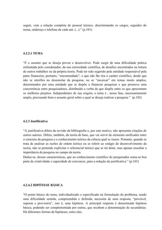 seguir, vem a relação completa do pessoal técnico, discriminando os cargos, seguidos do
nome, endereço e telefone de cada um. (...).” (p.101)




4.2.2.1 TEMA

“É o assunto que se deseja provar e desenvolver. Pode surgir de uma dificuldade prática
enfrentada pelo coordenador, da sua curiosidade científica, de desafios encontrados na leitura
de outros trabalhos ou da própria teoria. Pode ter sido sugerido pela entidade responsável pela
parte financeira, portanto, “encomendado”, o que não lhe tira o caráter científico, desde que
não se interfira no desenrolar da pesquisa; ou se “encaixar” em temas muito amplos,
determinados por uma entidade que se dispõe a financiar pesquisas e que promove uma
concorrência entre pesquisadores, distribuído a verba de que dispõe entre os que apresentam
os melhores projetos. Independentes de sua origem, o tema é , nessa fase, necessariamente
amplo, precisando bem o assunto geral sobre o qual se deseja realizar a pesquisa.” (p.102)




4.2.3 Justificativa

“A justificativa difere da revisão da bibliografia e, por este motivo, não apresenta citações de
outros autores. Difere, também, da teoria de base, que vai servir de elemento unificador entre
o concreto da pesquisa e o conhecimento teórico da ciência qual se insere. Portanto, quando se
trata de analisar as razões de ordem teórica ou se referir ao estágio de desenvolvimento da
teoria, não se pretende explicitar o referencial teórico que se irá dotar, mas apenas ressaltar a
importância da pesquisa no campo da teoria.
Deduz-se, dessas características, que ao conhecimento científico do pesquisador soma-se boa
parte de criatividade e capacidade de convencer, para a redação da justificativa.” (p.103)




4.2.4.2 HIPÓTESE BÁSICA

“O ponto básico do tema, individualizado e especificado na formulação do problema, sendo
uma dificuldade sentida, compreendida e definida, necessita de uma resposta, “provável,
suposta e provisória”, isto é, uma hipótese. A principal resposta é denominada hipótese
básica, podendo ser complementada por outras, que recebem a denominação de secundárias.
Há diferentes formas de hipóteses; entre elas:
 