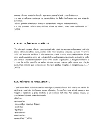 - as que afirmam, em dada situação, a presença ou ausência de certos fenômenos;
- as que se referem à natureza ou características de dados fenômenos, em uma situação
específica;
- as que apontam a existência ou não de determinadas relações entre fenômenos;
- as que prevêem variação concomitante, direta ou inversa, entre certos fenômenos etc.”
(p.104)




4.2.4.5 RELAÇÃO ENTRE VARIÁVEIS

“Os principais tipos de relações entre variáveis são: simétrica, em que nenhuma das variáveis
exerce influência sobre a outra, quando então pouco interesse tem para a ciência; recíproca
onde cada uma das variáveis é, alternadamente, causa e efeito, exercendo contínuo efeito
sobre a outra, condição sobre até certo ponto frequente em ciências sociais; assimétrica, onde
uma variável (independente) exerce efeito sobre a outra (dependente). A relação assimétrica é
o cerne da análise nas ciências sociais: deve-se sempre procurar pelo menos uma relação
assimétrica, mesmo que a maioria das hipóteses prediga relações de reciprocidade. (...).”
(p.105)




4.2.5.2 MÉTODOS DE PROCEDIMENTO

“Constituem etapas mais concretas de investigação, com finalidade mais restrita em termos de
explicação geral dos fenômenos menos abstratos. Pressupõem uma atitude concreta em
relação ao fenômeno e estão limitadas a um domínio particular. Nas ciências sociais, os
principais métodos de procedimento são:
- histórico
- comparativo
- monográfico ou estudo de caso
- estatístico
- tipológico
- funcionalista
- estruturalista
- etnográfico.” (p.106)
 