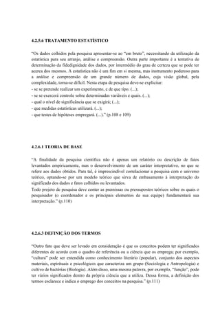 4.2.5.6 TRATAMENTO ESTATÍSTICO

“Os dados colhidos pela pesquisa apresentar-se ao “em bruto”, necessitando da utilização da
estatística para seu arranjo, análise e compreensão. Outra parte importante é a tentativa de
determinação da fidedignidade dos dados, por intermédio do grau de certeza que se pode ter
acerca dos mesmos. A estatística não é um fim em si mesma, mas instrumento poderoso para
a análise e compreensão de um grande número de dados, cuja visão global, pela
complexidade, torna-se difícil. Nesta etapa de pesquisa deve-se explicitar:
- se se pretende realizar um experimento, e de que tipo. (...);
- se se exercerá controle sobre determinadas variáveis e quais. (...);
- qual o nível de significância que se exigirá; (...);
- que medidas estatísticas utilizará. (...);
- que testes de hipóteses empregará. (...).” (p.108 e 109)




4.2.6.1 TEORIA DE BASE

“A finalidade da pesquisa científica não é apenas um relatório ou descrição de fatos
levantados empiricamente, mas o desenvolvimento de um caráter interpretativo, no que se
refere aos dados obtidos. Para tal, é imprescindível correlacionar a pesquisa com o universo
teórico, optando-se por um modelo teórico que sirva de embasamento à interpretação do
significado dos dados e fatos colhidos ou levantados.
Todo projeto de pesquisa deve conter as premissas ou pressupostos teóricos sobre os quais o
pesquisador (o coordenador e os principais elementos de sua equipe) fundamentará sua
interpretação.” (p.110)




4.2.6.3 DEFINIÇÃO DOS TERMOS

“Outro fato que deve ser levado em consideração é que os conceitos podem ter significados
diferentes de acordo com o quadro de referência ou a ciência que os emprega; por exemplo,
“cultura” pode ser entendida como conhecimento literário (popular), conjunto dos aspectos
materiais, espirituais e psicológicos que caracteriza um grupo (Sociologia e Antropologia) e
cultivo de bactérias (Biologia). Além disso, uma mesma palavra, por exemplo, “função”, pode
ter vários significados dentro da própria ciência que a utiliza. Dessa forma, a definição dos
termos esclarece e indica o emprego dos conceitos na pesquisa.” (p.111)
 