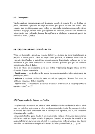 4.2.7 Cronograma

“A elaboração do cronograma responde à pergunta quando. A pesquisa deve ser dividida em
partes, fazendo-se a previsão do tempo necessário para passar de uma fase a outra. Não
esquecer que, se determinadas partes podem ser executadas simultaneamente, pelos vários
membros da equipe, existem outras que dependem das anteriores, como é o caso da análise e
interpretação, cuja realização depende da codificação e tabulação, só possíveis depois de
colhidos os dados.” (p.112)




4.4 PESQUISA – PILOTO OU PRÉ – TESTE

“Uma vez terminado o projeto de pesquisa definitivo, a tentação de iniciar imediatamente a
pesquisa é muito grande. Todas as etapas foram previstas, as hipóteses enunciadas, as
variáveis identificadas, a metodologia minuciosamente determinada, incluindo as provas
estatísticas a que serão submetidos os dados colhidos; portanto, por que não começar
incontinenti a coleta de dados.
Ainda em relação ao questionário, o pré-teste poderá evidenciar se ele apresenta ou não três
elementos de suma importância.
- fidedignidade – isto é, obter-se-ão sempre os mesmos resultados, independentemente da
pessoa que o aplica
- validade – os dados obtidos são todos necessários à pesquisa. Nenhum fato, dado ou
fenômeno foi deixado de lado na coleta.
- operatividade – o vocabulário é acessível a todos os entrevistados, e o signifquicado das
questões é claro.” (p.129)




4.5.8 Apresentação dos Dados e sua Análise

“A quantidade e a natureza dos dados a serem apresentados irão determinar a divisão dessa
parte em capítulos, tanto no que se refere ao número quanto à extensão dos mesmos. A ordem
da divisão deve estar relacionada com a colocação das hipóteses, isto é, das sucessivas
afirmações nelas contidas.
É importante lembrar que a função de um relatório não é aliciar o leitor, mas demonstrar as
evidências a que se chegou através da pesquisa. Portanto, na seleção do material a ser
apresentado (e terá de haver uma seleção), o pesquisador não pode ser dirigido pelo desejo
natural de ver confirmadas suas previsões à custa de dados que as refutam. (...).” (p.132)
 