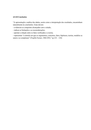 4.5.10 Conclusões

“A apresentação e análise dos dados, assim como a interpretação dos resultados, encaminham
naturalmente às conclusões. Estas devem:
- evidenciar as conquistas alcançadas com o estudo;
- indicar as limitações e as reconsiderações;
- apontar a relação entre os fatos verificados e a teoria;
- representar “a súmula em que os argumentos, conceitos, fatos, hipóteses, teorias, modelos se
unem e se completam” (Trujillo Ferrari, 1982:295).” (p.133 – 134)
 