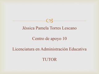 
Jéssica Pamela Torres Lescano
Centro de apoyo 10
Licenciatura en Administración Educativa
TUTOR
 