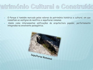  O Parque é também marcado pelos valores do património histórico e cultural, em que
ressaltam os vestígios do neolítico e sepulturas romanas.
 Assim como interessantes edificações da arquitectura popular, perfeitamente
integradas na envolvente paisagística.
 