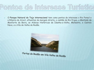  O Parque Natural do Tejo internacional tem como pontos de interesse o Rio Ponsul e
a Ribeira do Aravil, afluentes da margem direita, o canhão do Rio Erges, o Montado de
Monforte da Beira, as Aldeias Históricas de Idanha-a-Velha, Monsanto, e Castelo
Novo, e a Vila de Velha de Rodão.
 