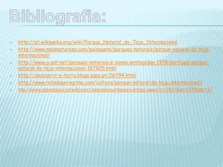  http://pt.wikipedia.org/wiki/Parque_Natural_do_Tejo_Internacional
 http://www.maisnatureza.com/paisagens/parques-naturais/parque-natural-do-tejo-
internacional/
 http://www.g-sat.net/parques-naturais-e-zonas-protegidas-1978/portugal-parque-
natural-do-tejo-internacional-187925.html
 http://descobrir-a-terra.blogs.sapo.pt/26794.html
 http://www.rotadoperegrino.com/cultura/parque-natural-do-tejo-internacional/
 http://www.planetazul.pt/edicoes1/planetazul/desenvArtigo.aspx?c=2501&a=15769&r=37
 