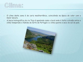  O clima desta zona é de cariz mediterrânico, coincidindo na época de calor com a
maior secura.
 A bacia hidrográfica do rio Tejo é apontada como o local onde é feita a divisão entre o
clima temperado e húmido do norte de Portugal e o clima quente e seco do sul do país.
 