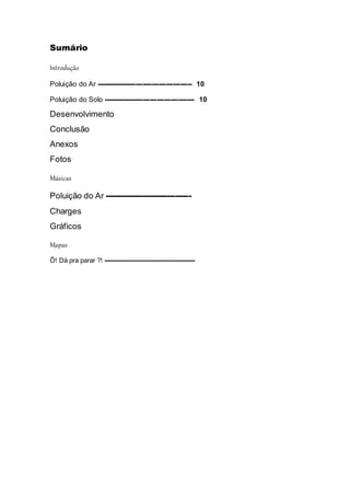 Sumário
Introdução
Poluição do Ar ----------------------------------------- 10
Poluição do Solo --------------------------------------- 10
Desenvolvimento
Conclusão
Anexos
Fotos
Músicas
Poluição do Ar --------------------------------
Charges
Gráficos
Mapas
Ô! Dá pra parar ?! -----------------------------------------
 