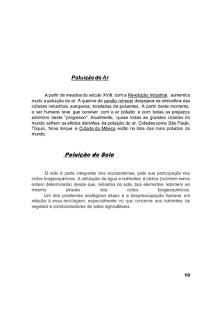 Poluição do Ar
A partir de meados do século XVIII, com a Revolução Industrial, aumentou
muito a poluição do ar. A queima do carvão mineral despejava na atmosfera das
cidades industriais europeias, toneladas de poluentes. A partir deste momento,
o ser humano teve que conviver com o ar poluído e com todas os prejuízos
advindos deste "progresso". Atualmente, quase todas as grandes cidades do
mundo sofrem os efeitos daninhos da poluição do ar. Cidades como São Paulo,
Tóquio, Nova Iorque e Cidade do México estão na lista das mais poluídas do
mundo.
Poluição do Solo
O solo é parte integrante dos ecossistemas, pela sua participação nos
ciclos biogeoquímicos. A utilização de água e nutrientes é cíclica (ocorrem numa
ordem determinada) desde que, retirados do solo, tais elementos retornem ao
mesmo através dos ciclos biogeoquímicos.
Um dos problemas ecológicos atuais é a despreocupação humana em
relação à essa reciclagem, especialmente no que concerne aos nutrientes de
vegetais e condicionadores de solos agricultáveis.
10
 