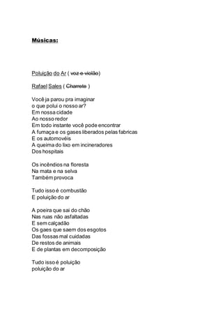 Músicas:
Poluição do Ar ( voz e violão)
Rafael Sales ( Charrete )
Você ja parou pra imaginar
o que polui o nosso ar?
Em nossa cidade
Ao nosso redor
Em todo instante você pode encontrar
A fumaça e os gases liberados pelas fabricas
E os automovéis
A queima do lixo em incineradores
Dos hospitais
Os incêndios na floresta
Na mata e na selva
Também provoca
Tudo isso é combustão
E poluição do ar
A poeira que sai do chão
Nas ruas não asfaltadas
E sem calçadão
Os gaes que saem dos esgotos
Das fossas mal cuidadas
De restos de animais
E de plantas em decomposição
Tudo isso é poluição
poluição do ar
 