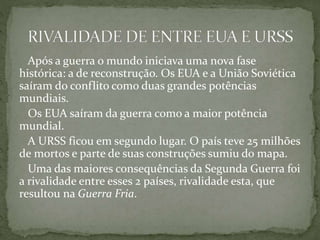 Após a guerra o mundo iniciava uma nova fase
histórica: a de reconstrução. Os EUA e a União Soviética
saíram do conflito como duas grandes potências
mundiais.
Os EUA saíram da guerra como a maior potência
mundial.
A URSS ficou em segundo lugar. O país teve 25 milhões
de mortos e parte de suas construções sumiu do mapa.
Uma das maiores consequências da Segunda Guerra foi
a rivalidade entre esses 2 países, rivalidade esta, que
resultou na Guerra Fria.
 