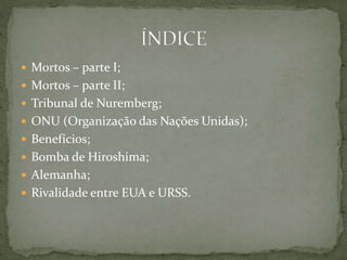  Mortos – parte I;
 Mortos – parte II;
 Tribunal de Nuremberg;
 ONU (Organização das Nações Unidas);
 Benefícios;
 Bomba de Hiroshima;
 Alemanha;
 Rivalidade entre EUA e URSS.
 