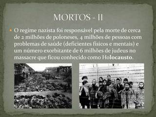  O regime nazista foi responsável pela morte de cerca
de 2 milhões de poloneses, 4 milhões de pessoas com
problemas de saúde (deficientes físicos e mentais) e
um número exorbitante de 6 milhões de judeus no
massacre que ficou conhecido como Holocausto.
 