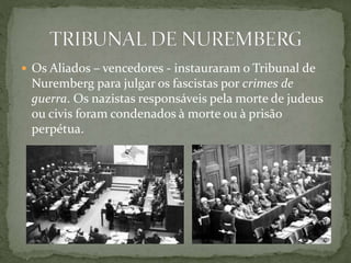  Os Aliados – vencedores - instauraram o Tribunal de
Nuremberg para julgar os fascistas por crimes de
guerra. Os nazistas responsáveis pela morte de judeus
ou civis foram condenados à morte ou à prisão
perpétua.
 