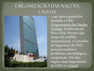  Logo após a guerra foi
fundada a ONU
(Organização das Nações
Unidas), localizada em
Nova York. Sempre que
surge um conflito
internacional, o Conselho
de Segurança da ONU
procura resolver o
problema com diálogos e
cooperação. Um dos
órgãos mais importantes
da ONU é a Unicef.
 