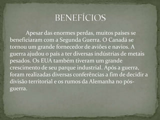 Apesar das enormes perdas, muitos países se
beneficiaram com a Segunda Guerra. O Canadá se
tornou um grande fornecedor de aviões e navios. A
guerra ajudou o país a ter diversas indústrias de metais
pesados. Os EUA também tiveram um grande
crescimento de seu parque industrial. Após a guerra,
foram realizadas diversas conferências a fim de decidir a
divisão territorial e os rumos da Alemanha no pós-
guerra.
 