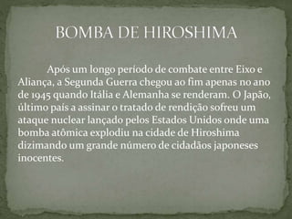 Após um longo período de combate entre Eixo e
Aliança, a Segunda Guerra chegou ao fim apenas no ano
de 1945 quando Itália e Alemanha se renderam. O Japão,
último país a assinar o tratado de rendição sofreu um
ataque nuclear lançado pelos Estados Unidos onde uma
bomba atômica explodiu na cidade de Hiroshima
dizimando um grande número de cidadãos japoneses
inocentes.
 
