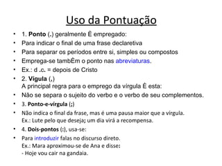 Uso da Pontuação
•   1. Ponto (.) geralmente é empregado:
•   Para indicar o final de uma frase declaretiva
•   Para separar os períodos entre si, simples ou compostos
•   Emprega-se também o ponto nas abreviaturas.
•   Ex.: d .c. = depois de Cristo
•   2. Vígula (,)
    A principal regra para o emprego da vírgula é esta:
•   Não se separa o sujeito do verbo e o verbo de seu complementos.
•   3. Ponto-e-vírgula (;)
•   Não indica o final da frase, mas é uma pausa maior que a vírgula.
    Ex.: Lute pelo que deseja; um dia virá a recompensa.
•   4. Dois-pontos (:), usa-se:
•   Para introduzir falas no discurso direto.
    Ex.: Mara aproximou-se de Ana e disse:
    - Hoje vou cair na gandaia.
 