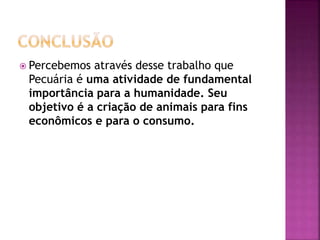  Percebemos através desse trabalho que 
Pecuária é uma atividade de fundamental 
importância para a humanidade. Seu 
objetivo é a criação de animais para fins 
econômicos e para o consumo. 
 